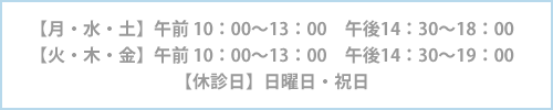 【月・水・土】午前 10：00～13：00　午後14：30～18：00 【火・木・金】午前 10：00～13：00　午後14：30～19：00 【休診日】日曜日・祝日